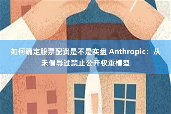 如何确定股票配资是不是实盘 Anthropic：从未倡导过禁止公开权重模型