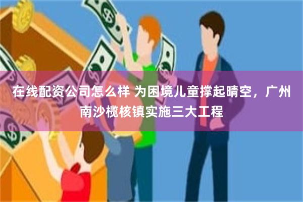 在线配资公司怎么样 为困境儿童撑起晴空，广州南沙榄核镇实施三大工程