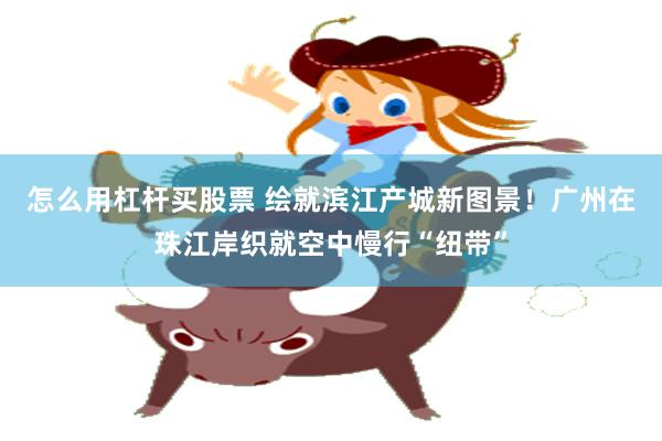 怎么用杠杆买股票 绘就滨江产城新图景!广州在珠江岸织就空中慢行“纽带”