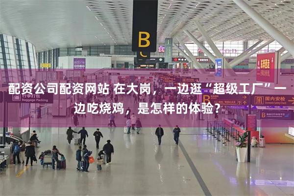 配资公司配资网站 在大岗，一边逛“超级工厂”一边吃烧鸡，是怎样的体验？