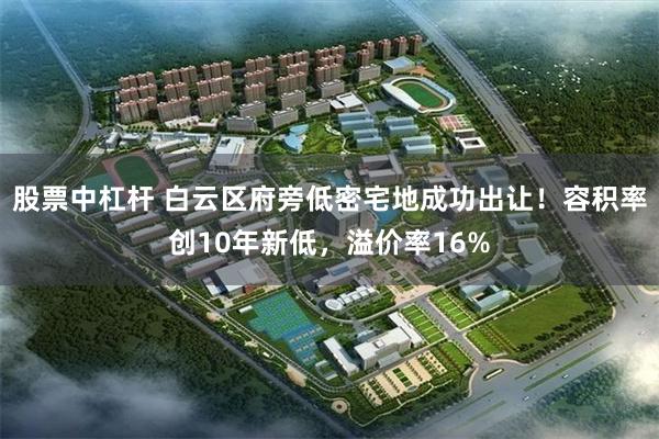 股票中杠杆 白云区府旁低密宅地成功出让！容积率创10年新低，溢价率16%