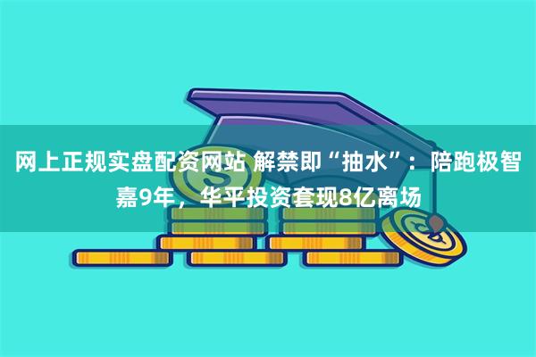 网上正规实盘配资网站 解禁即“抽水”：陪跑极智嘉9年，华平投资套现8亿离场