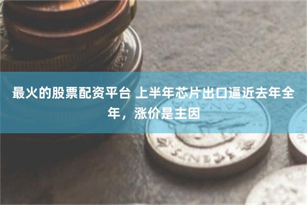 最火的股票配资平台 上半年芯片出口逼近去年全年，涨价是主因