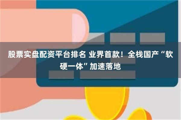 股票实盘配资平台排名 业界首款！全栈国产“软硬一体”加速落地
