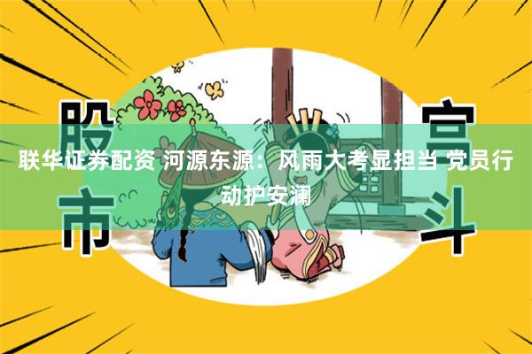 联华证券配资 河源东源：风雨大考显担当 党员行动护安澜