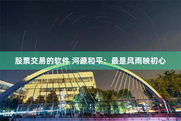 股票交易的软件 河源和平：最是风雨映初心