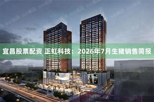 宜昌股票配资 正虹科技：2026年7月生猪销售简报