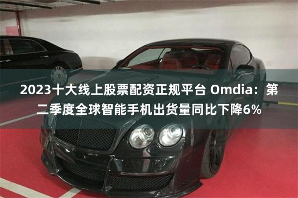2023十大线上股票配资正规平台 Omdia：第二季度全球智能手机出货量同比下降6%
