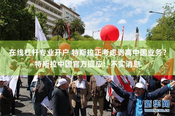 在线杠杆专业开户 特斯拉正考虑剥离中国业务？特斯拉中国官方回应：不实消息