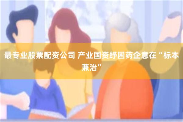 最专业股票配资公司 产业国资纾困药企意在“标本兼治”
