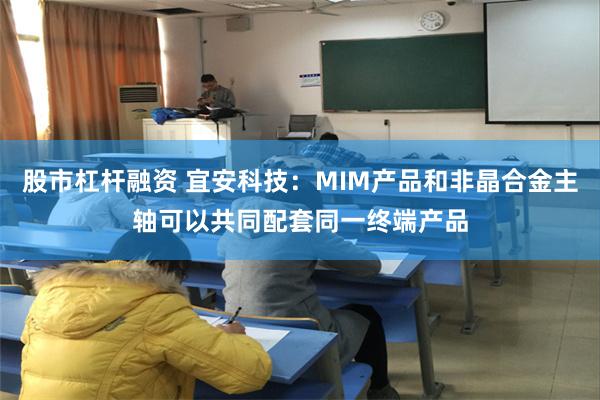 股市杠杆融资 宜安科技：MIM产品和非晶合金主轴可以共同配套同一终端产品