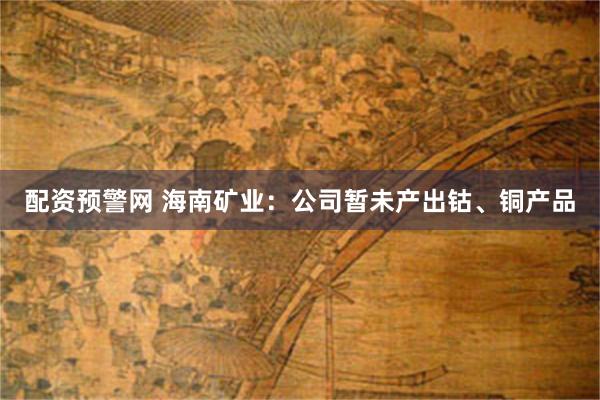 配资预警网 海南矿业：公司暂未产出钴、铜产品