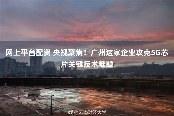 网上平台配资 央视聚焦！广州这家企业攻克5G芯片关键技术难题