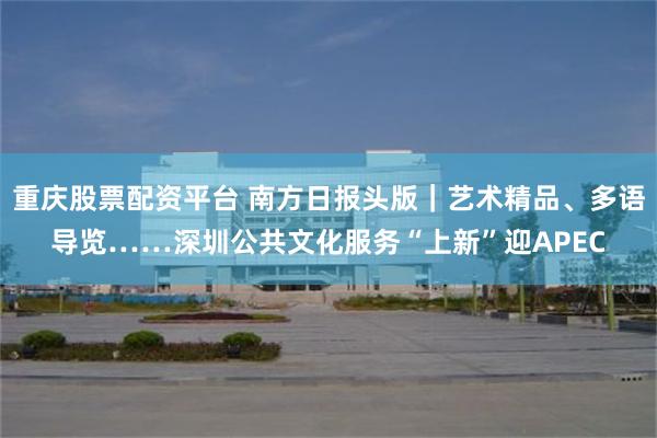 重庆股票配资平台 南方日报头版｜艺术精品、多语导览……深圳公共文化服务“上新”迎APEC