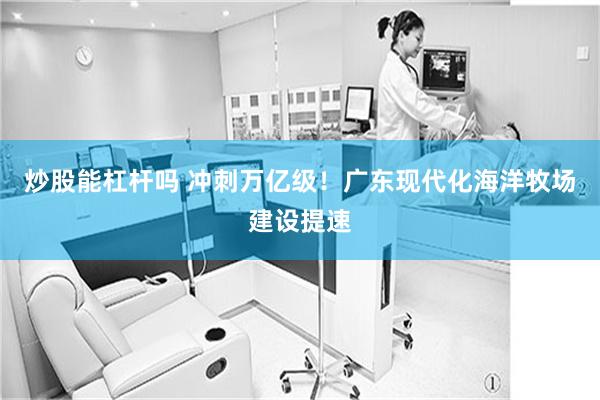 炒股能杠杆吗 冲刺万亿级！广东现代化海洋牧场建设提速