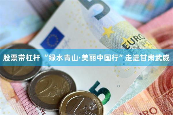 股票带杠杆 “绿水青山·美丽中国行”走进甘肃武威