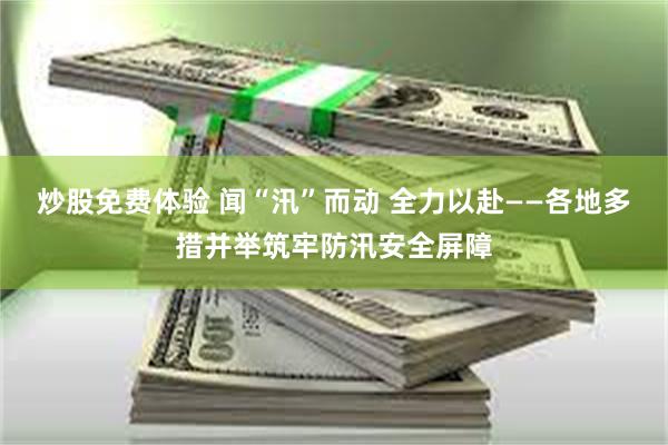 炒股免费体验 闻“汛”而动 全力以赴——各地多措并举筑牢防汛安全屏障