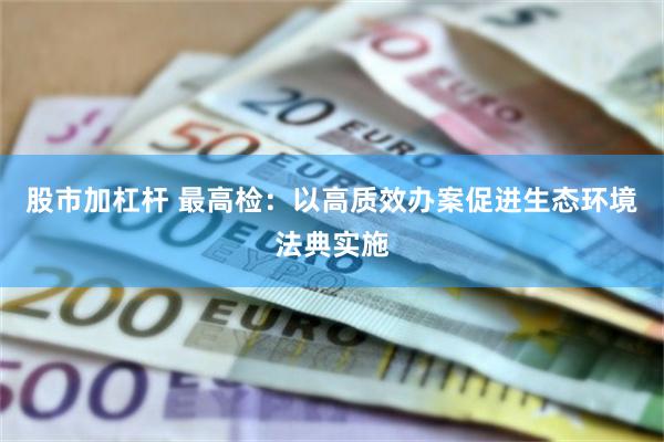股市加杠杆 最高检：以高质效办案促进生态环境法典实施