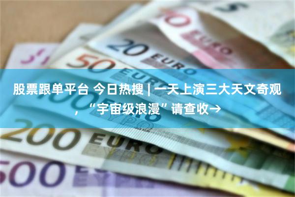股票跟单平台 今日热搜 | 一天上演三大天文奇观，“宇宙级浪漫”请查收→