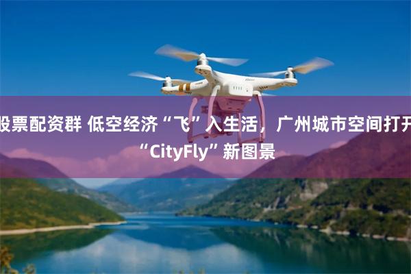股票配资群 低空经济“飞”入生活，广州城市空间打开“CityFly”新图景