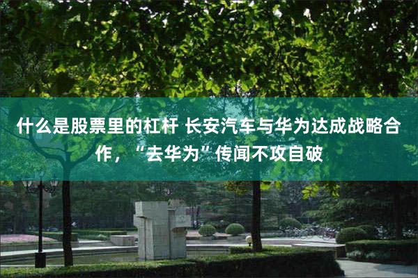 什么是股票里的杠杆 长安汽车与华为达成战略合作，“去华为”传闻不攻自破
