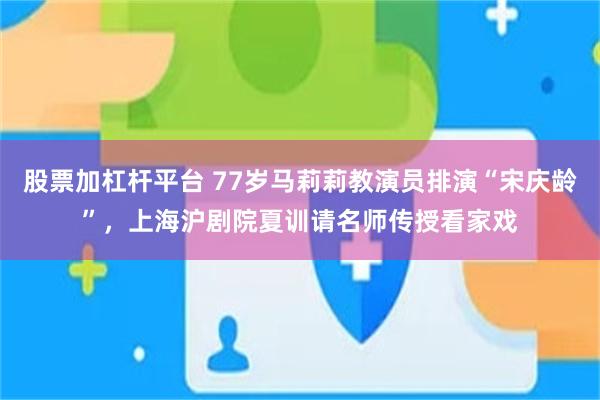 股票加杠杆平台 77岁马莉莉教演员排演“宋庆龄”，上海沪剧院夏训请名师传授看家戏