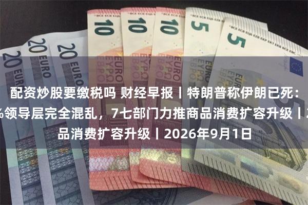 配资炒股要缴税吗 财经早报丨特朗普称伊朗已死:通胀率达300%领导层完全混乱,7七部门力推商品消费扩容升级丨2026年9月1日
