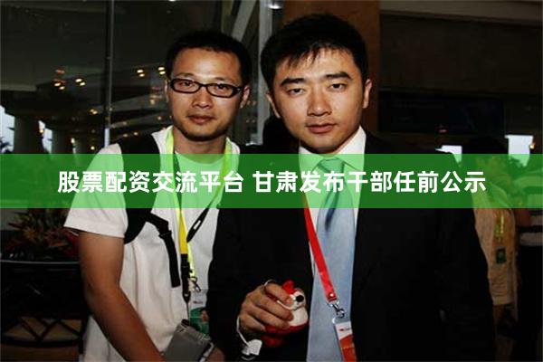 股票配资交流平台 甘肃发布干部任前公示