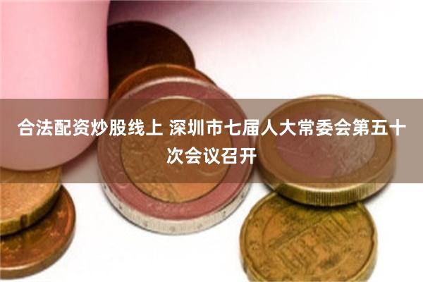 合法配资炒股线上 深圳市七届人大常委会第五十次会议召开