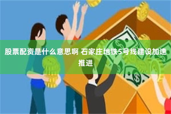 股票配资是什么意思啊 石家庄地铁5号线建设加速推进