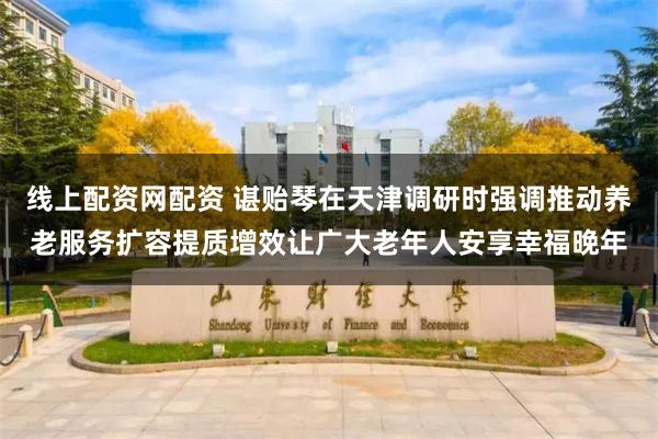 线上配资网配资 谌贻琴在天津调研时强调　　推动养老服务扩容提质增效　　让广大老年人安享幸福晚年