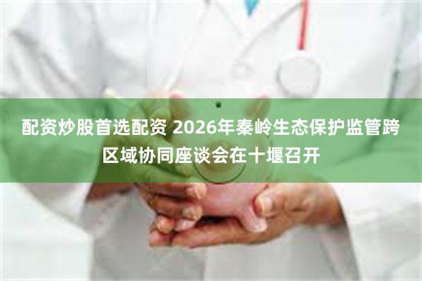 配资炒股首选配资 2026年秦岭生态保护监管跨区域协同座谈会在十堰召开