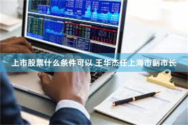 上市股票什么条件可以 王华杰任上海市副市长