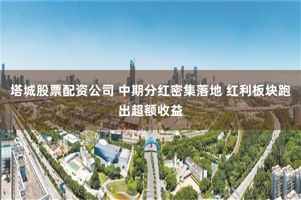塔城股票配资公司 中期分红密集落地 红利板块跑出超额收益