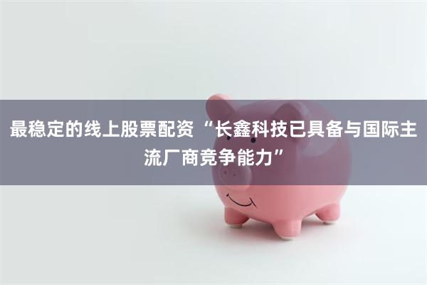 最稳定的线上股票配资 “长鑫科技已具备与国际主流厂商竞争能力”