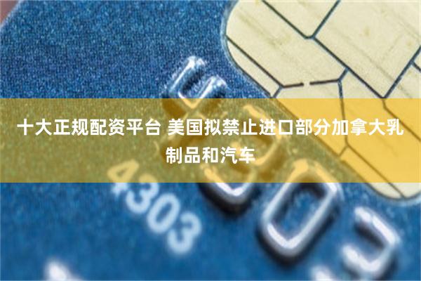 十大正规配资平台 美国拟禁止进口部分加拿大乳制品和汽车
