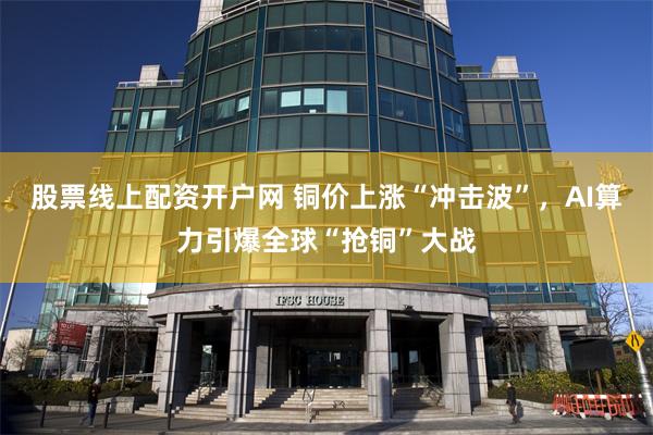 股票线上配资开户网 铜价上涨“冲击波”，AI算力引爆全球“抢铜”大战