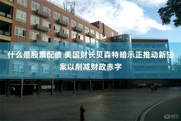 什么是股票配债 美国财长贝森特暗示正推动新法案以削减财政赤字