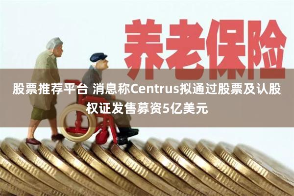 股票推荐平台 消息称Centrus拟通过股票及认股权证发售募资5亿美元