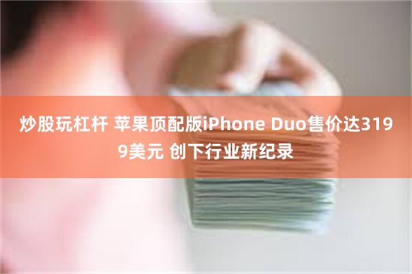 炒股玩杠杆 苹果顶配版iPhone Duo售价达3199美元 创下行业新纪录