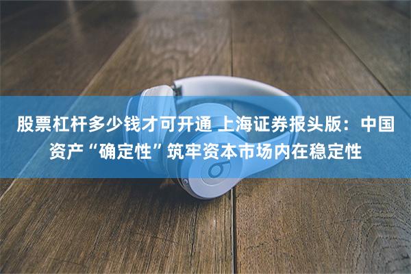 股票杠杆多少钱才可开通 上海证券报头版：中国资产“确定性”筑牢资本市场内在稳定性