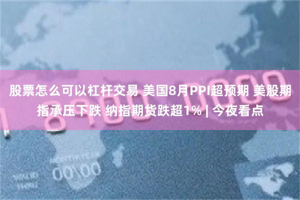 股票怎么可以杠杆交易 美国8月PPI超预期 美股期指承压下跌 纳指期货跌超1% | 今夜看点