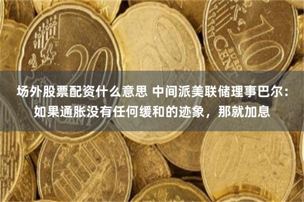 场外股票配资什么意思 中间派美联储理事巴尔：如果通胀没有任何缓和的迹象，那就加息