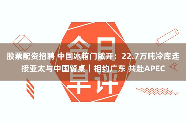 股票配资招聘 中国冰箱门敞开：22.7万吨冷库连接亚太与中国餐桌｜相约广东 共赴APEC