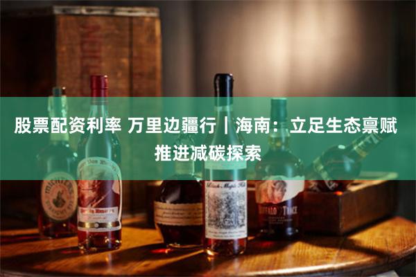 股票配资利率 万里边疆行｜海南：立足生态禀赋 推进减碳探索