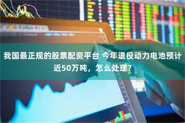 我国最正规的股票配资平台 今年退役动力电池预计近50万吨，怎么处理？