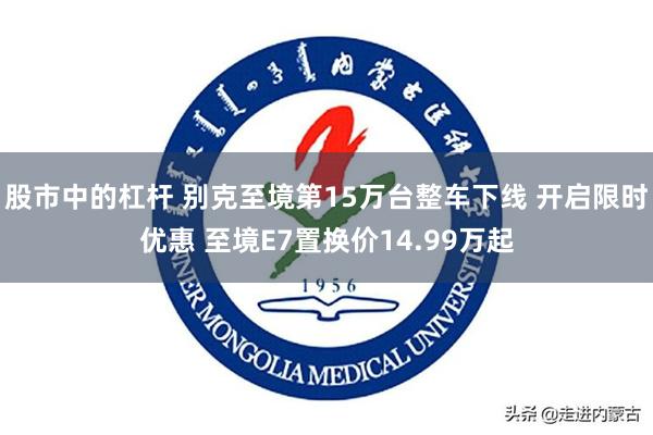 股市中的杠杆 别克至境第15万台整车下线 开启限时优惠 至境E7置换价14.99万起
