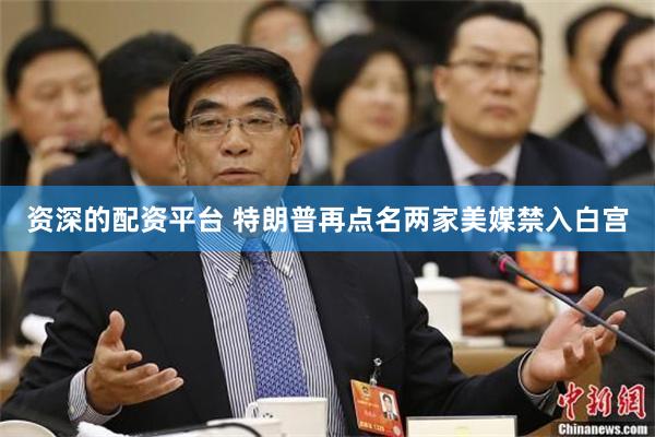 资深的配资平台 特朗普再点名两家美媒禁入白宫