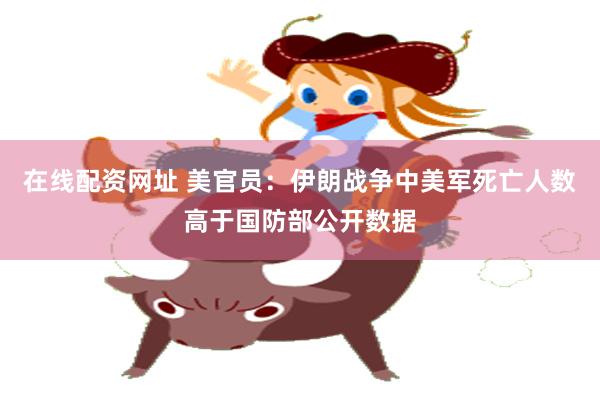 在线配资网址 美官员：伊朗战争中美军死亡人数高于国防部公开数据