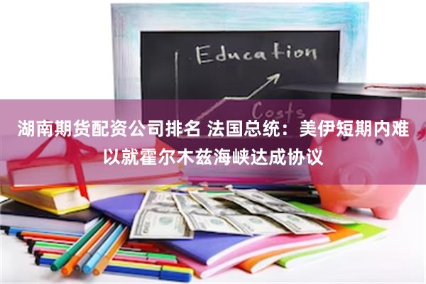 湖南期货配资公司排名 法国总统：美伊短期内难以就霍尔木兹海峡达成协议